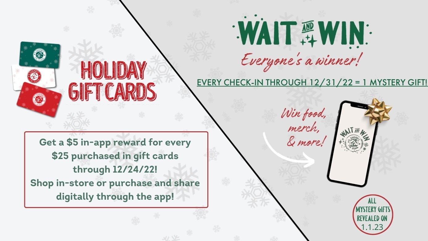Stop by your local Shane's or use our Shane's App this Holiday season to earn a Mystery Gift for every check in during December, 2022 AND earn a $5 In-App reward for every $25 purchased in Gift Cards until December 24th,2022!